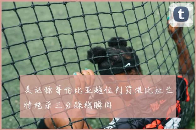 美记称哥伦比亚越位判罚堪比杜兰特绝杀三分踩线瞬间