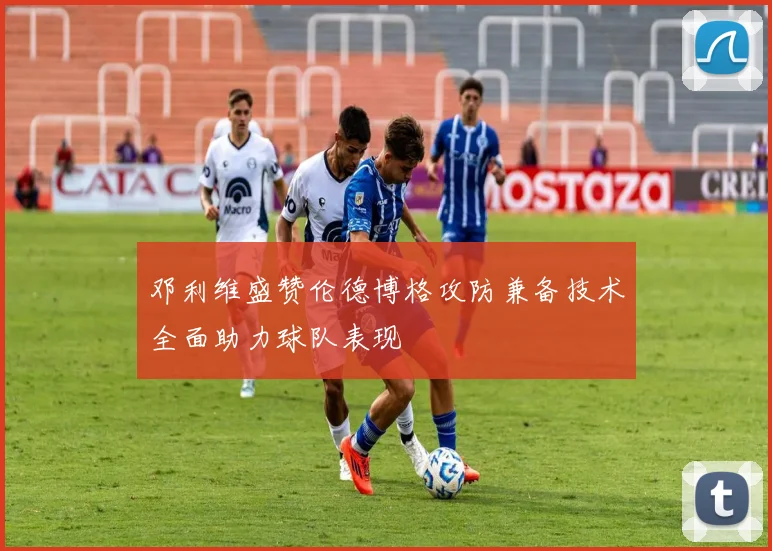 邓利维盛赞伦德博格攻防兼备技术全面助力球队表现