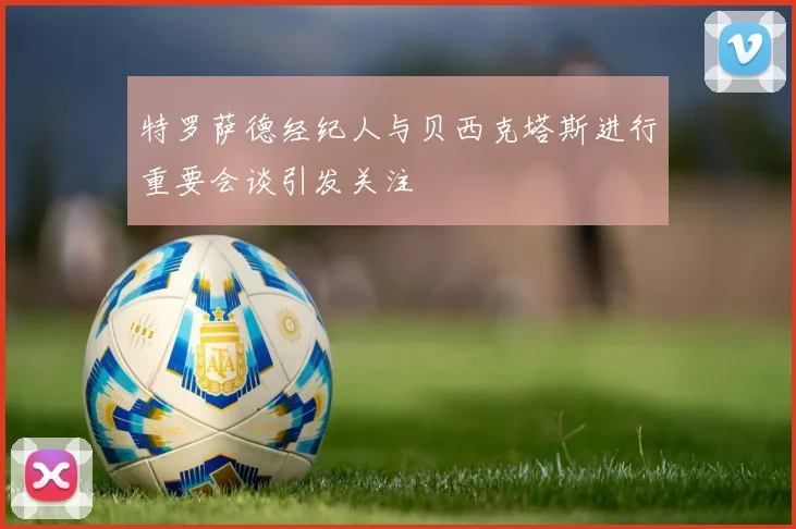 特罗萨德经纪人与贝西克塔斯进行重要会谈引发关注