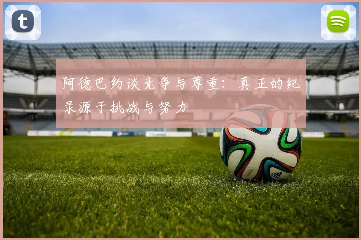 阿德巴约谈竞争与尊重：真正的纪录源于挑战与努力
