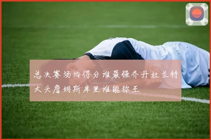 总决赛场均得分谁最强乔丹杜兰特大头詹姆斯库里谁能称王