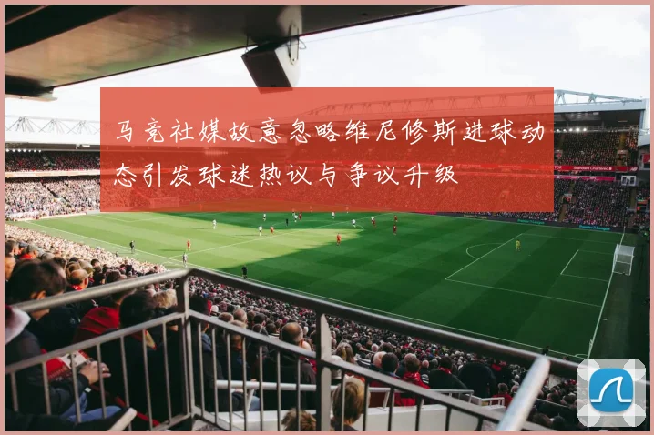 马竞社媒故意忽略维尼修斯进球动态引发球迷热议与争议升级