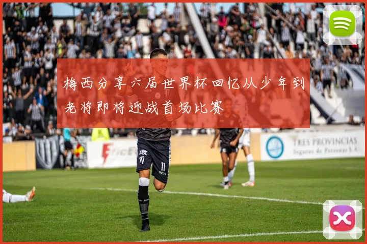 梅西分享六届世界杯回忆从少年到老将即将迎战首场比赛