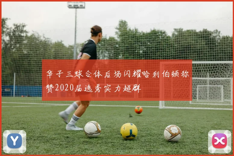 华子三球合体后场闪耀哈利伯顿称赞2020届选秀实力超群