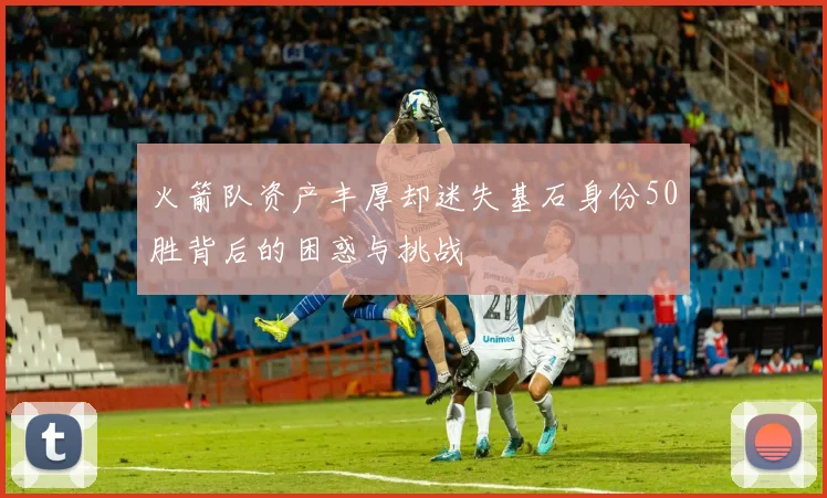 火箭队资产丰厚却迷失基石身份50胜背后的困惑与挑战