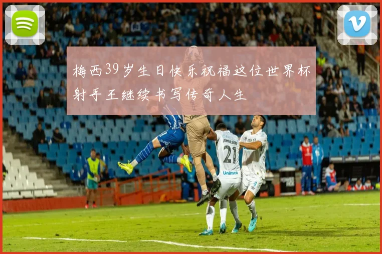 梅西39岁生日快乐祝福这位世界杯射手王继续书写传奇人生