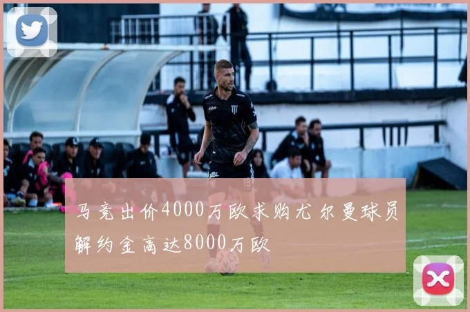 马竞出价4000万欧求购尤尔曼球员解约金高达8000万欧