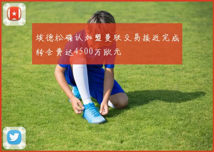 埃德松确认加盟曼联交易接近完成转会费达4500万欧元