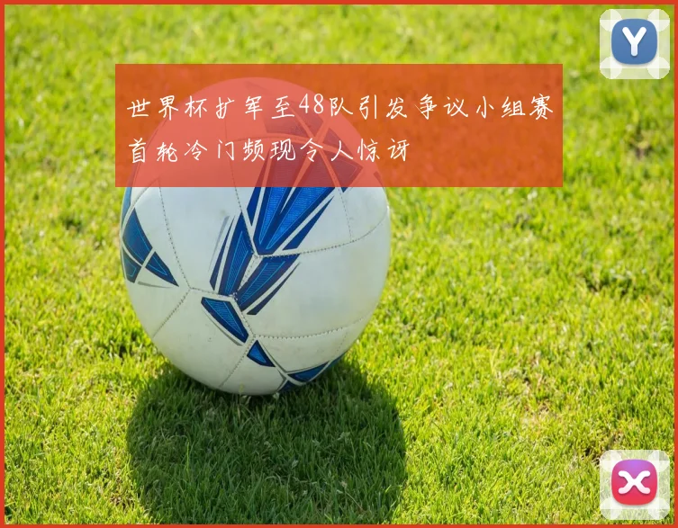 世界杯扩军至48队引发争议小组赛首轮冷门频现令人惊讶