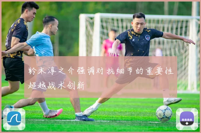 铃木淳之介强调对抗细节的重要性超越战术创新