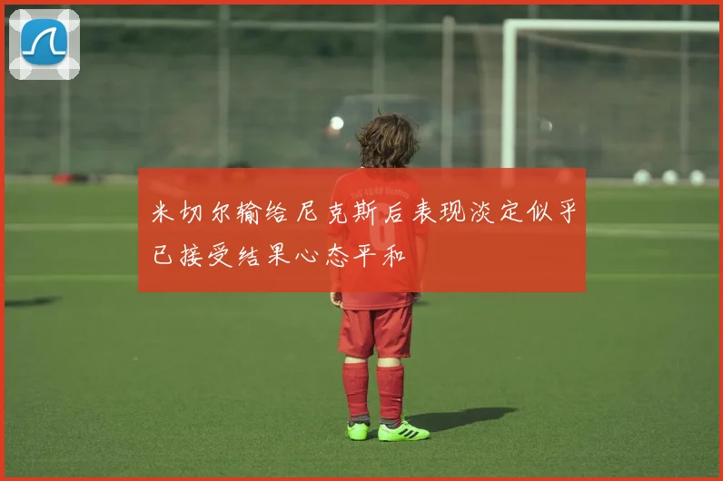 米切尔输给尼克斯后表现淡定似乎已接受结果心态平和