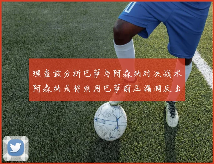 理查兹分析巴萨与阿森纳对决战术阿森纳或将利用巴萨前压漏洞反击成功